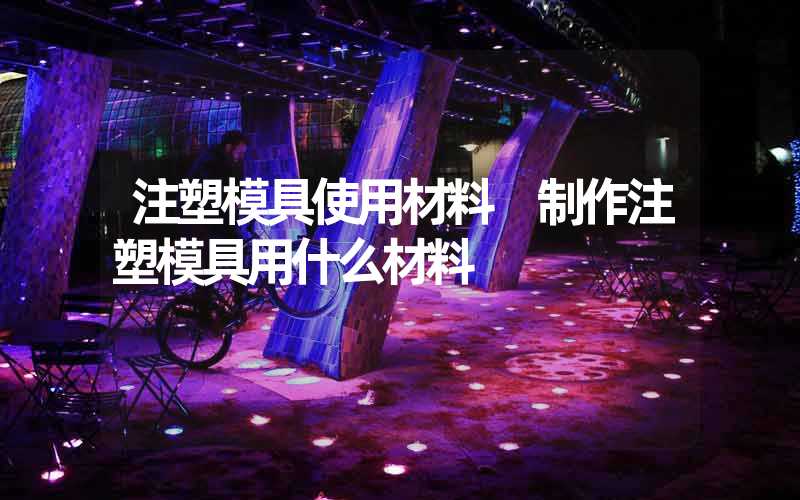 注塑模具使用材料 制作注塑模具用什么材料